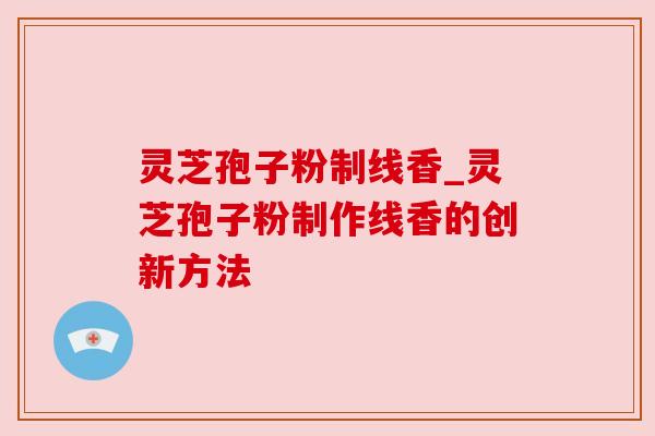 灵芝孢子粉制线香_灵芝孢子粉制作线香的创新方法