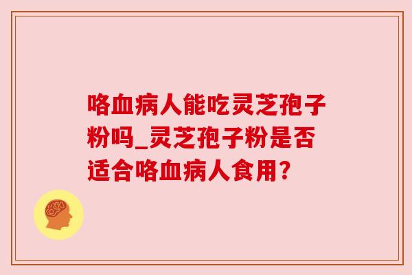 咯血病人能吃灵芝孢子粉吗_灵芝孢子粉是否适合咯血病人食用？