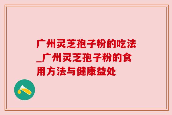 广州灵芝孢子粉的吃法_广州灵芝孢子粉的食用方法与健康益处