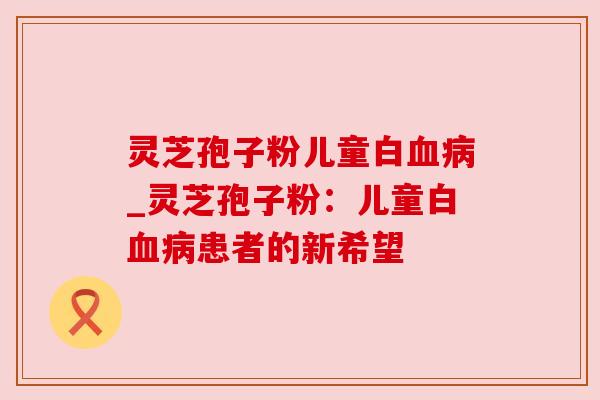 灵芝孢子粉儿童白_灵芝孢子粉:儿童白患者的新希望 灵芝孢子粉儿童白_灵芝孢子粉:儿童白患者的新希望