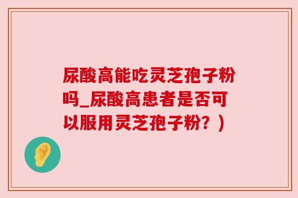 尿酸高能吃灵芝孢子粉吗_尿酸高患者是否可以服用灵芝孢子粉?) 尿酸高能吃灵芝孢子粉吗_尿酸高患者是否可以服用灵芝孢子粉?)