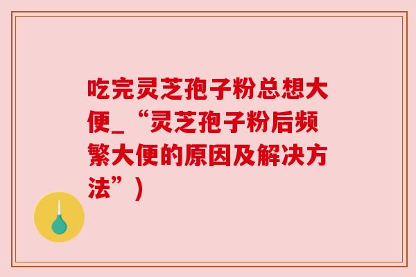 吃完灵芝孢子粉总想大便_“灵芝孢子粉后频繁大便的原因及解决方法”)