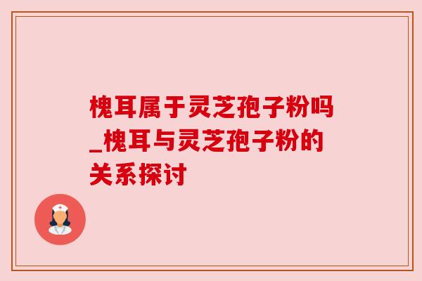槐耳属于灵芝孢子粉吗_槐耳与灵芝孢子粉的关系探讨 槐耳属于灵芝孢子粉吗_槐耳与灵芝孢子粉的关系探讨