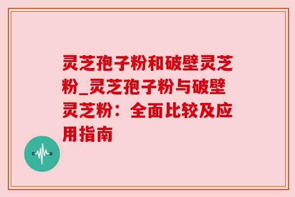 灵芝孢子粉和破壁灵芝粉_灵芝孢子粉与破壁灵芝粉：全面比较及应用指南