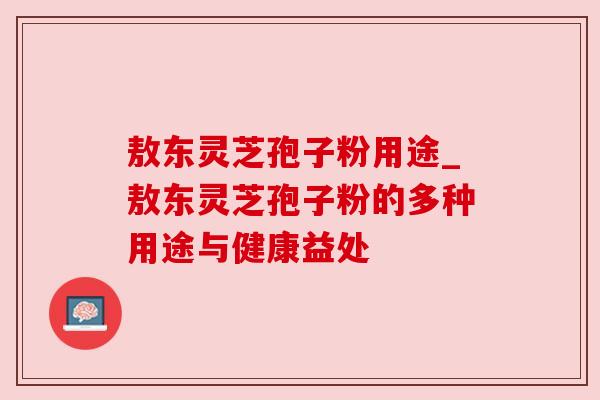 敖东灵芝孢子粉用途_敖东灵芝孢子粉的多种用途与健康益处 敖东灵芝孢子粉用途_敖东灵芝孢子粉的多种用途与健康益处