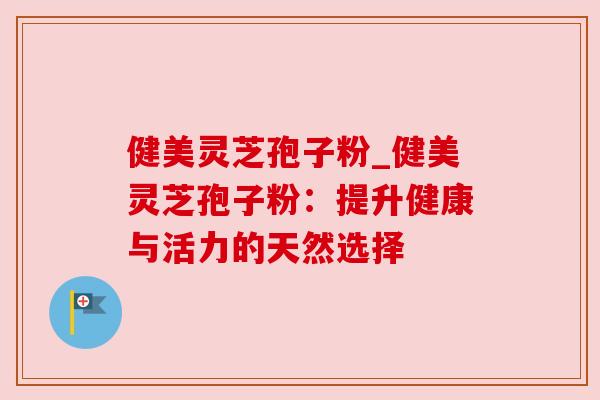 健美灵芝孢子粉_健美灵芝孢子粉：提升健康与活力的天然选择