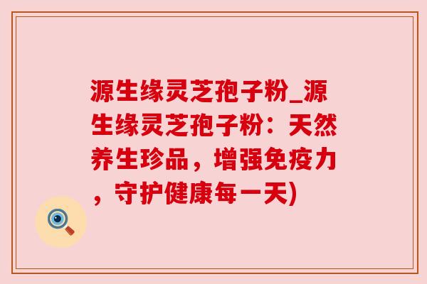 源生缘灵芝孢子粉_源生缘灵芝孢子粉：天然养生珍品，增强免疫力，守护健康每一天)