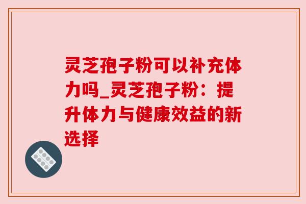 灵芝孢子粉可以补充体力吗_灵芝孢子粉：提升体力与健康效益的新选择