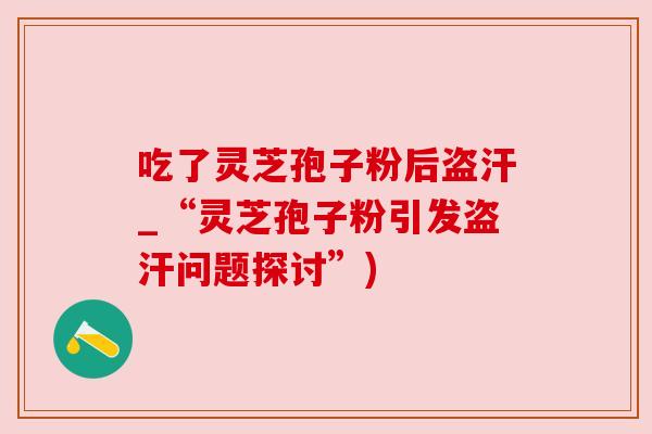 吃了灵芝孢子粉后盗汗_“灵芝孢子粉引发盗汗问题探讨”)