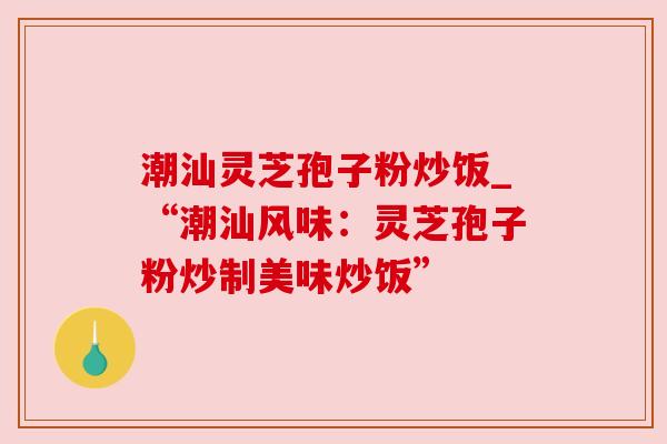 潮汕灵芝孢子粉炒饭_“潮汕风味：灵芝孢子粉炒制美味炒饭”