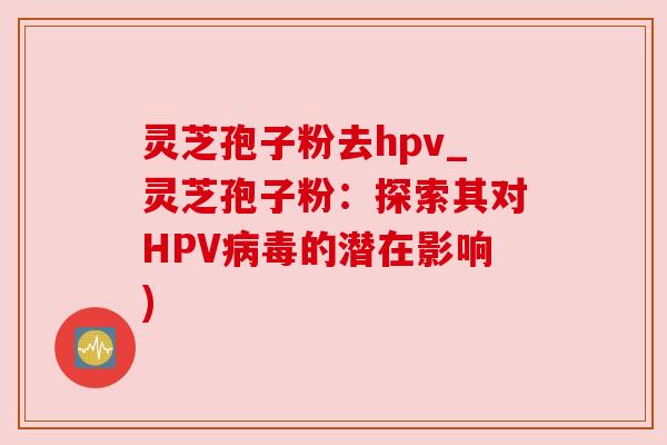 灵芝孢子粉去hpv_灵芝孢子粉：探索其对HPV病毒的潜在影响)