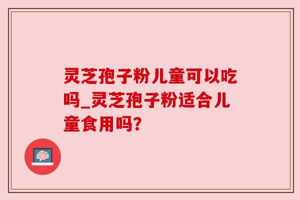 灵芝孢子粉儿童可以吃吗_灵芝孢子粉适合儿童食用吗？