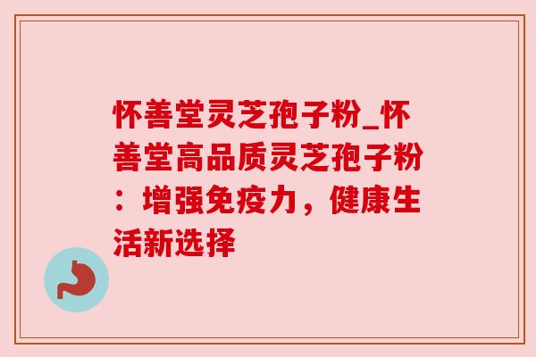怀善堂灵芝孢子粉_怀善堂高品质灵芝孢子粉:增强免疫力,健康生活新选择 怀善堂灵芝孢子粉_怀善堂高品质灵芝孢子粉:增强免疫力,健康生活新选择