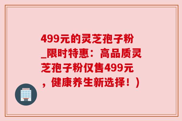 499元的灵芝孢子粉_限时特惠:高品质灵芝孢子粉仅售499元,健康养生新选择!) 499元的灵芝孢子粉_限时特惠:高品质灵芝孢子粉仅售499元,健康养生新选择!)