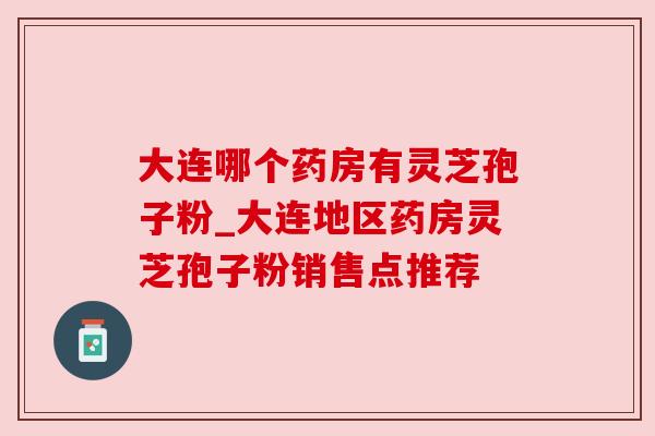 大连哪个药房有灵芝孢子粉_大连地区药房灵芝孢子粉销售点推荐 大连哪个药房有灵芝孢子粉_大连地区药房灵芝孢子粉销售点推荐