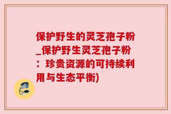 保护野生的灵芝孢子粉_保护野生灵芝孢子粉：珍贵资源的可持续利用与生态平衡)