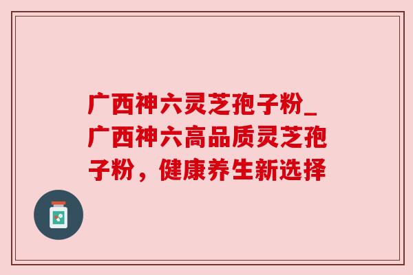 广西神六灵芝孢子粉_广西神六高品质灵芝孢子粉，健康养生新选择