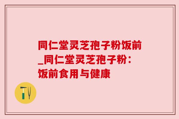同仁堂灵芝孢子粉饭前_同仁堂灵芝孢子粉：饭前食用与健康