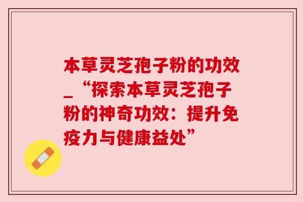 本草灵芝孢子粉的功效_“探索本草灵芝孢子粉的神奇功效：提升免疫力与健康益处”