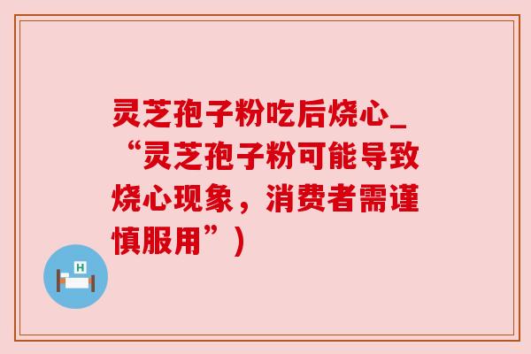 灵芝孢子粉吃后烧心_“灵芝孢子粉可能导致烧心现象,消费者需谨慎服用”) 灵芝孢子粉吃后烧心_“灵芝孢子粉可能导致烧心现象,消费者需谨慎服用”)