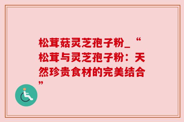 松茸菇灵芝孢子粉_“松茸与灵芝孢子粉:天然珍贵食材的完美结合” 松茸菇灵芝孢子粉_“松茸与灵芝孢子粉:天然珍贵食材的完美结合”