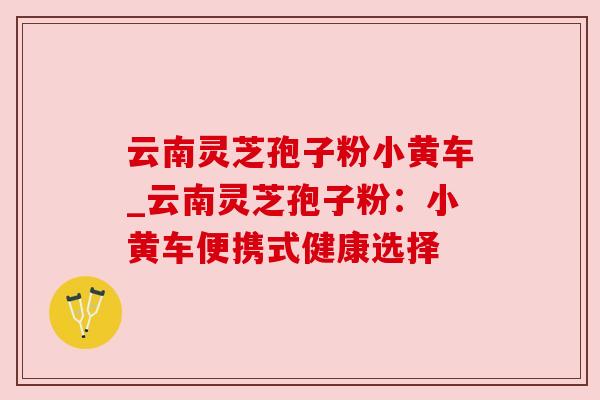 云南灵芝孢子粉小黄车_云南灵芝孢子粉：小黄车便携式健康选择