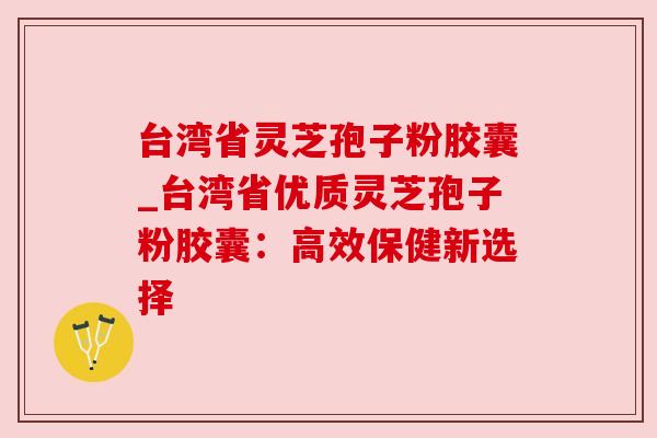 台湾省灵芝孢子粉胶囊_台湾省优质灵芝孢子粉胶囊：高效保健新选择