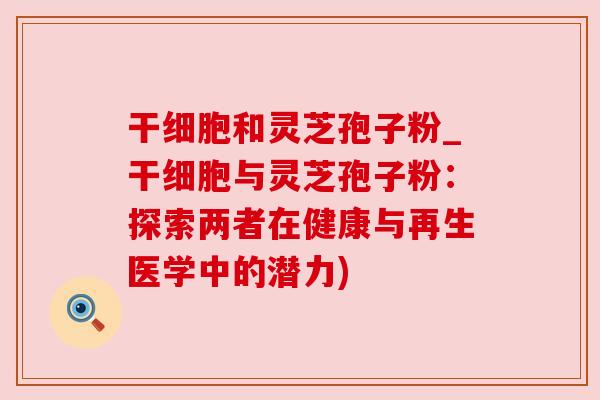 干细胞和灵芝孢子粉_干细胞与灵芝孢子粉：探索两者在健康与再生医学中的潜力)