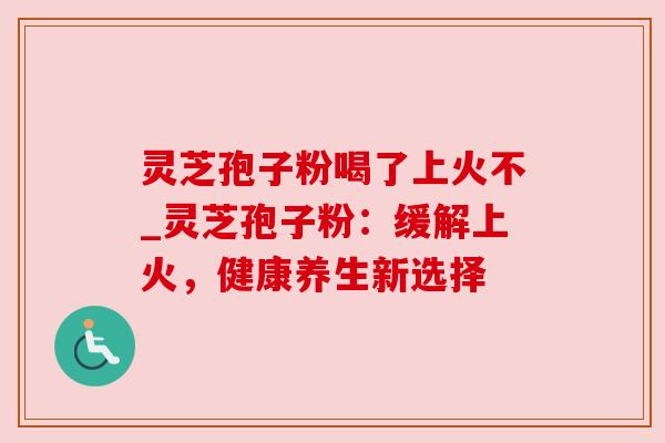 灵芝孢子粉喝了上火不_灵芝孢子粉:缓解上火,健康养生新选择 灵芝孢子粉喝了上火不_灵芝孢子粉:缓解上火,健康养生新选择