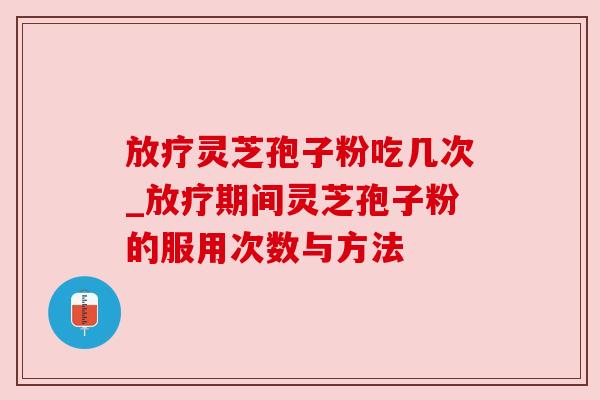 放疗灵芝孢子粉吃几次_放疗期间灵芝孢子粉的服用次数与方法