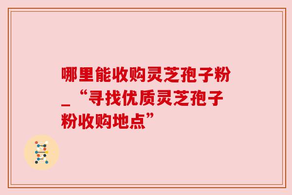 哪里能收购灵芝孢子粉_“寻找优质灵芝孢子粉收购地点”