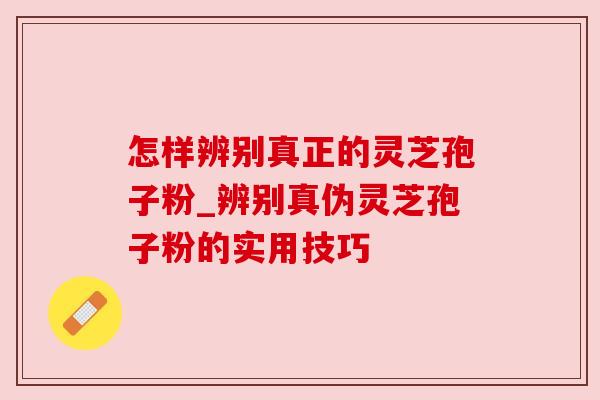 怎样辨别真正的灵芝孢子粉_辨别真伪灵芝孢子粉的实用技巧