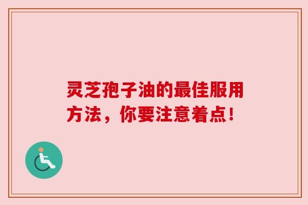 灵芝孢子油的最佳服用方法，你要注意着点！