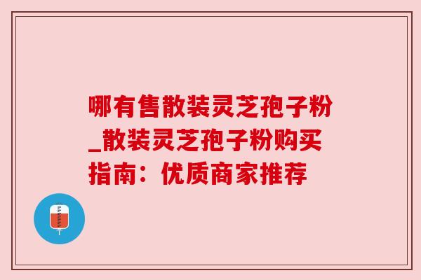 哪有售散装灵芝孢子粉_散装灵芝孢子粉购买指南:优质商家推荐 哪有售散装灵芝孢子粉_散装灵芝孢子粉购买指南:优质商家推荐