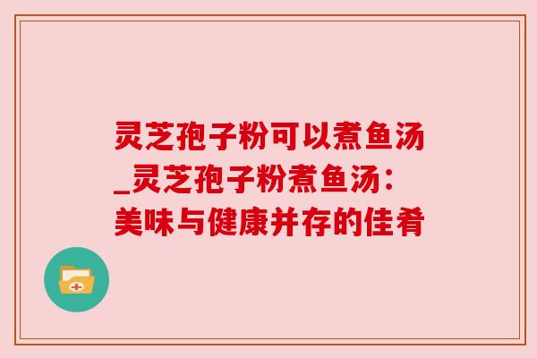 灵芝孢子粉可以煮鱼汤_灵芝孢子粉煮鱼汤：美味与健康并存的佳肴