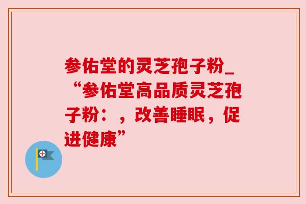 参佑堂的灵芝孢子粉_“参佑堂高品质灵芝孢子粉：，改善睡眠，促进健康”