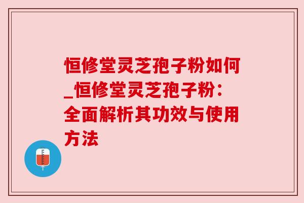 恒修堂灵芝孢子粉如何_恒修堂灵芝孢子粉：全面解析其功效与使用方法