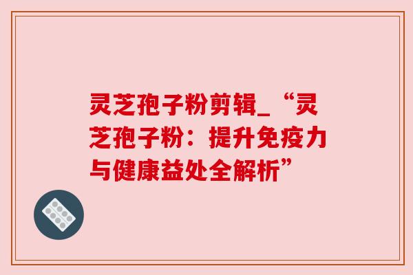 灵芝孢子粉剪辑_“灵芝孢子粉：提升免疫力与健康益处全解析”