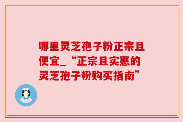 哪里灵芝孢子粉正宗且便宜_“正宗且实惠的灵芝孢子粉购买指南”
