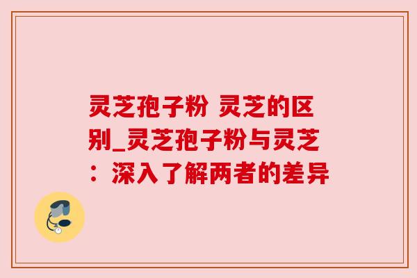 灵芝孢子粉 灵芝的区别_灵芝孢子粉与灵芝：深入了解两者的差异