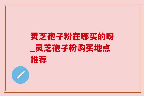 灵芝孢子粉在哪买的呀_灵芝孢子粉购买地点推荐