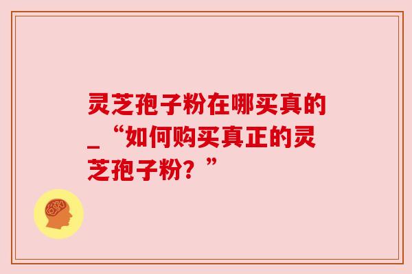 灵芝孢子粉在哪买真的_“如何购买真正的灵芝孢子粉？”