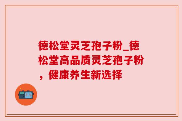 德松堂灵芝孢子粉_德松堂高品质灵芝孢子粉，健康养生新选择