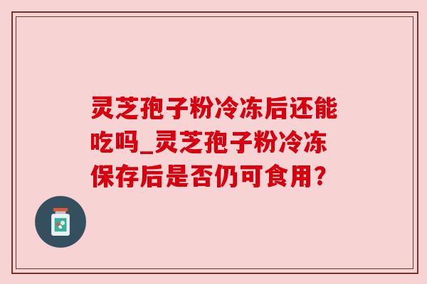 灵芝孢子粉冷冻后还能吃吗_灵芝孢子粉冷冻保存后是否仍可食用？