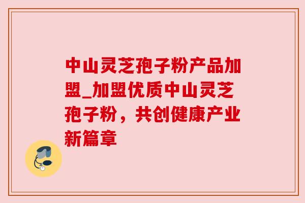 中山灵芝孢子粉产品加盟_加盟优质中山灵芝孢子粉，共创健康产业新篇章