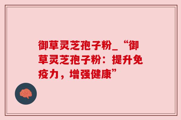 御草灵芝孢子粉_“御草灵芝孢子粉：提升免疫力，增强健康”