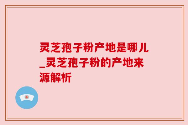灵芝孢子粉产地是哪儿_灵芝孢子粉的产地来源解析