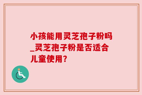 小孩能用灵芝孢子粉吗_灵芝孢子粉是否适合儿童使用？