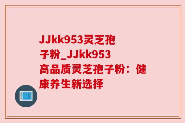 JJkk953灵芝孢子粉_JJkk953高品质灵芝孢子粉：健康养生新选择