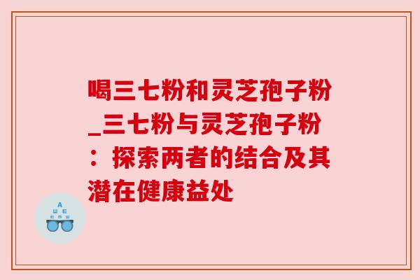 喝三七粉和灵芝孢子粉_三七粉与灵芝孢子粉：探索两者的结合及其潜在健康益处